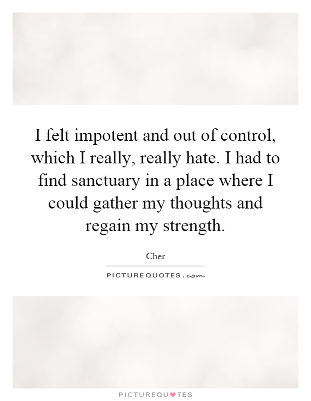 I felt impotent and out of control, which I really, really hate. I had to find sanctuary in a place where I could gather my thoughts and regain my strength Picture Quote #1