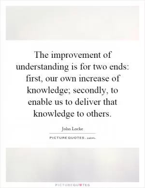 The improvement of understanding is for two ends: first, our own increase of knowledge; secondly, to enable us to deliver that knowledge to others Picture Quote #1