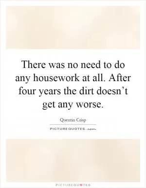 There was no need to do any housework at all. After four years the dirt doesn’t get any worse Picture Quote #1