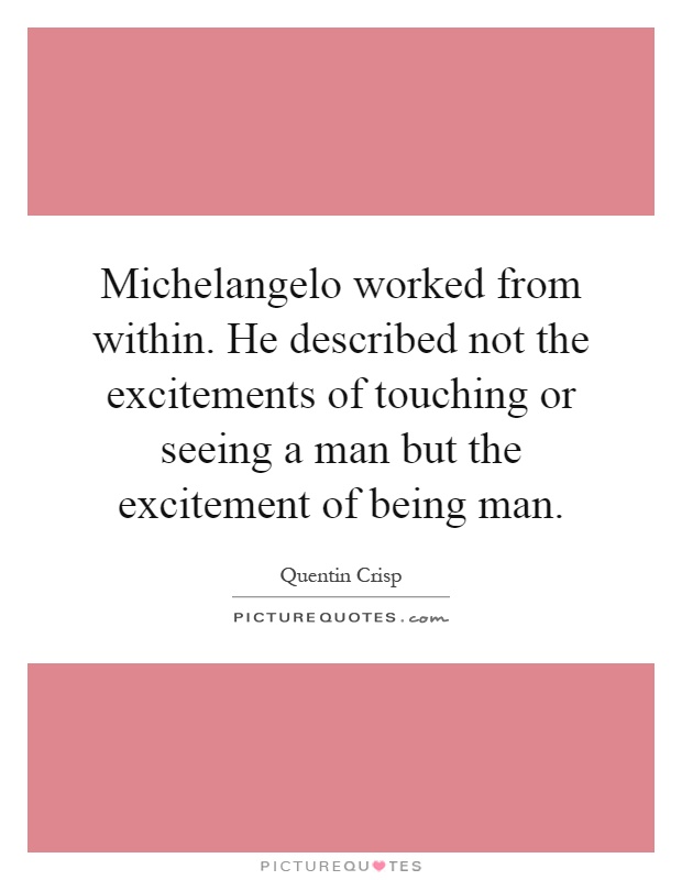 Michelangelo worked from within. He described not the excitements of touching or seeing a man but the excitement of being man Picture Quote #1
