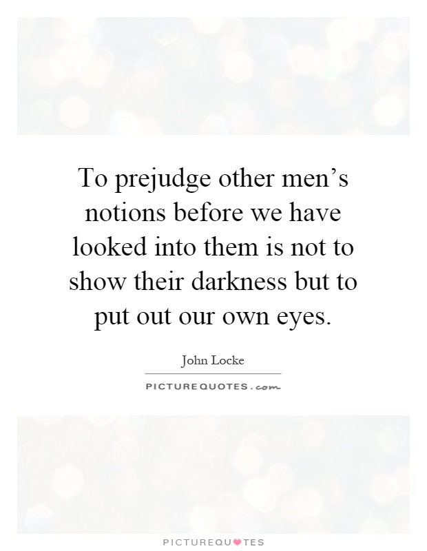 To prejudge other men's notions before we have looked into them is not to show their darkness but to put out our own eyes Picture Quote #1