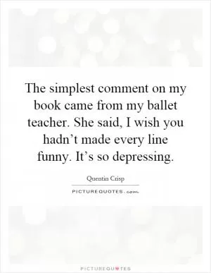 The simplest comment on my book came from my ballet teacher. She said, I wish you hadn’t made every line funny. It’s so depressing Picture Quote #1