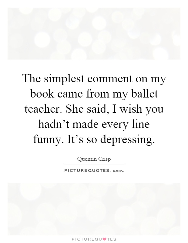 The simplest comment on my book came from my ballet teacher. She said, I wish you hadn't made every line funny. It's so depressing Picture Quote #1