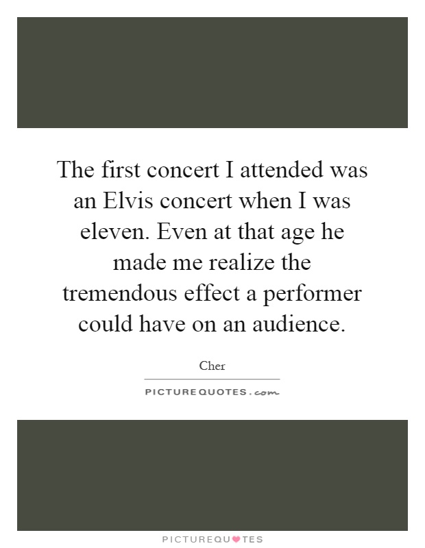 The first concert I attended was an Elvis concert when I was eleven. Even at that age he made me realize the tremendous effect a performer could have on an audience Picture Quote #1