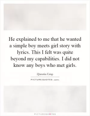 He explained to me that he wanted a simple boy meets girl story with lyrics. This I felt was quite beyond my capabilities. I did not know any boys who met girls Picture Quote #1
