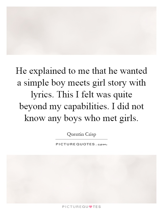He explained to me that he wanted a simple boy meets girl story with lyrics. This I felt was quite beyond my capabilities. I did not know any boys who met girls Picture Quote #1