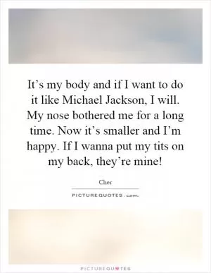 It’s my body and if I want to do it like Michael Jackson, I will. My nose bothered me for a long time. Now it’s smaller and I’m happy. If I wanna put my tits on my back, they’re mine! Picture Quote #1