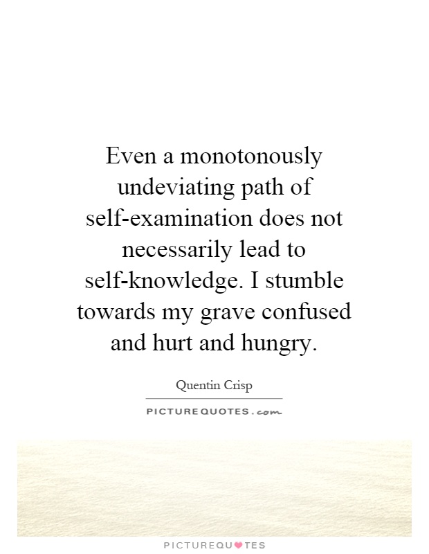 Even a monotonously undeviating path of self-examination does not necessarily lead to self-knowledge. I stumble towards my grave confused and hurt and hungry Picture Quote #1