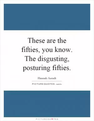 These are the fifties, you know. The disgusting, posturing fifties Picture Quote #1