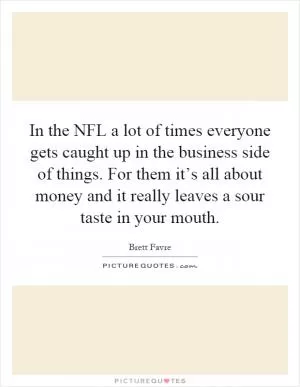 In the NFL a lot of times everyone gets caught up in the business side of things. For them it’s all about money and it really leaves a sour taste in your mouth Picture Quote #1