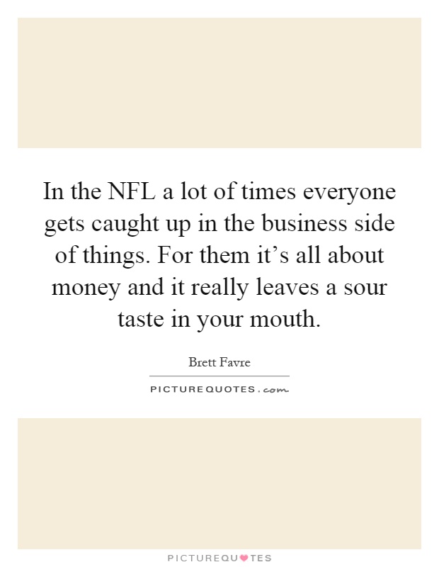 In the NFL a lot of times everyone gets caught up in the business side of things. For them it's all about money and it really leaves a sour taste in your mouth Picture Quote #1