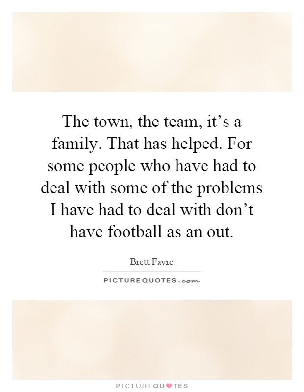 The town, the team, it's a family. That has helped. For some people who have had to deal with some of the problems I have had to deal with don't have football as an out Picture Quote #1