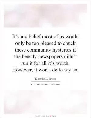 It’s my belief most of us would only be too pleased to chuck these community hysterics if the beastly newspapers didn’t run it for all it’s worth. However, it won’t do to say so Picture Quote #1