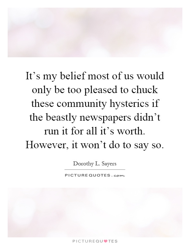 It's my belief most of us would only be too pleased to chuck these community hysterics if the beastly newspapers didn't run it for all it's worth. However, it won't do to say so Picture Quote #1