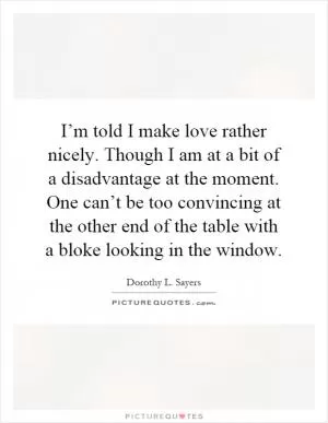 I’m told I make love rather nicely. Though I am at a bit of a disadvantage at the moment. One can’t be too convincing at the other end of the table with a bloke looking in the window Picture Quote #1