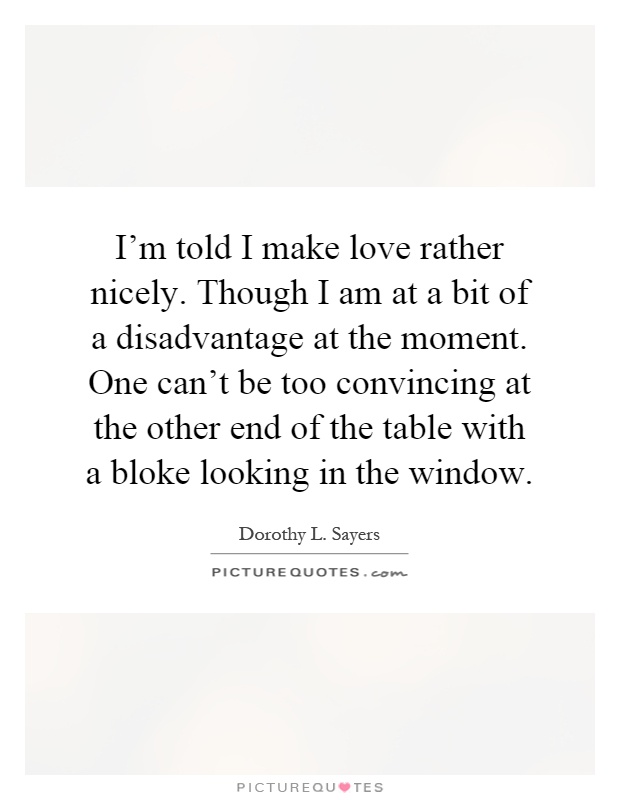 I'm told I make love rather nicely. Though I am at a bit of a disadvantage at the moment. One can't be too convincing at the other end of the table with a bloke looking in the window Picture Quote #1