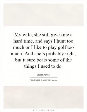 My wife, she still gives me a hard time, and says I hunt too much or I like to play golf too much. And she’s probably right, but it sure beats some of the things I used to do Picture Quote #1