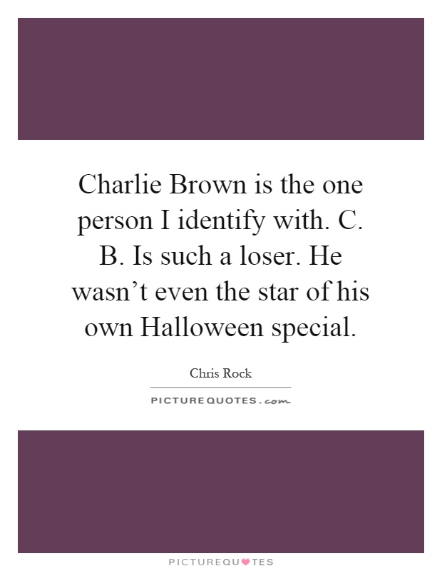Charlie Brown is the one person I identify with. C. B. Is such a loser. He wasn't even the star of his own Halloween special Picture Quote #1