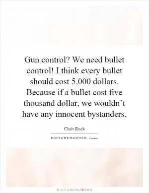Gun control? We need bullet control! I think every bullet should cost 5,000 dollars. Because if a bullet cost five thousand dollar, we wouldn’t have any innocent bystanders Picture Quote #1