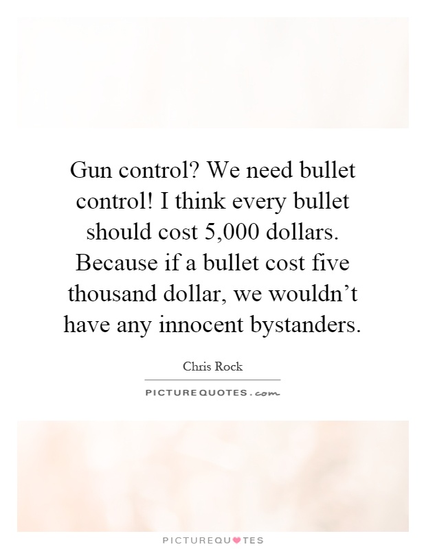 Gun control? We need bullet control! I think every bullet should cost 5,000 dollars. Because if a bullet cost five thousand dollar, we wouldn't have any innocent bystanders Picture Quote #1
