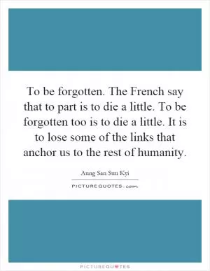 To be forgotten. The French say that to part is to die a little. To be forgotten too is to die a little. It is to lose some of the links that anchor us to the rest of humanity Picture Quote #1