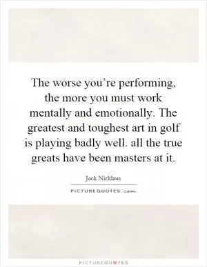 The worse you’re performing, the more you must work mentally and emotionally. The greatest and toughest art in golf is playing badly well. all the true greats have been masters at it Picture Quote #1