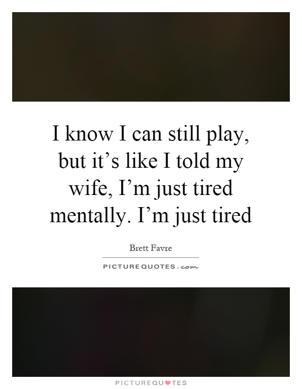 I know I can still play, but it's like I told my wife, I'm just tired mentally. I'm just tired Picture Quote #1