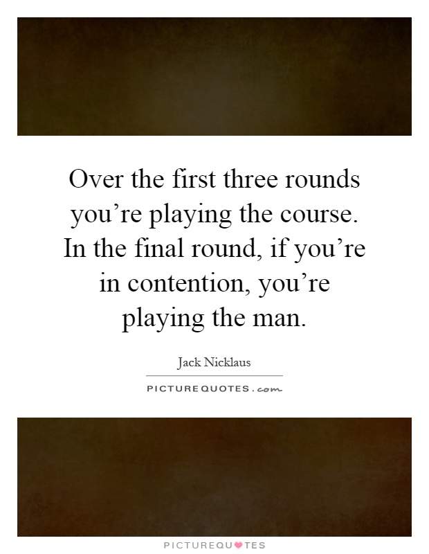 Over the first three rounds you're playing the course. In the final round, if you're in contention, you're playing the man Picture Quote #1