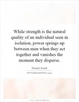 While strength is the natural quality of an individual seen in isolation, power springs up between men when they act together and vanishes the moment they disperse Picture Quote #1