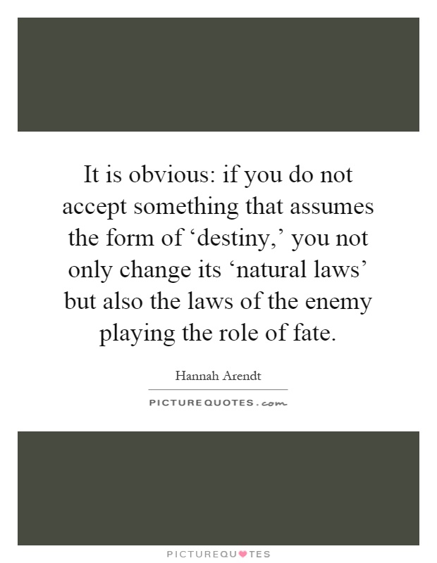 It is obvious: if you do not accept something that assumes the form of ‘destiny,' you not only change its ‘natural laws' but also the laws of the enemy playing the role of fate Picture Quote #1