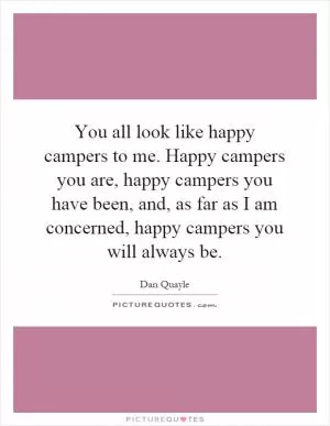 You all look like happy campers to me. Happy campers you are, happy campers you have been, and, as far as I am concerned, happy campers you will always be Picture Quote #1