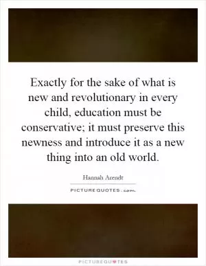 Exactly for the sake of what is new and revolutionary in every child, education must be conservative; it must preserve this newness and introduce it as a new thing into an old world Picture Quote #1