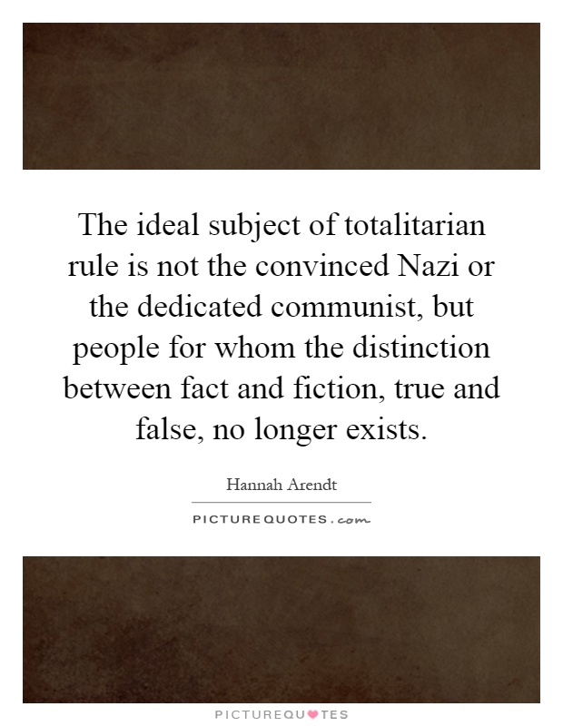 The ideal subject of totalitarian rule is not the convinced Nazi or the dedicated communist, but people for whom the distinction between fact and fiction, true and false, no longer exists Picture Quote #1