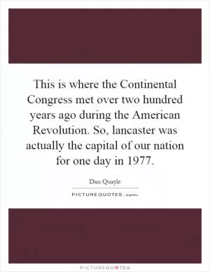 This is where the Continental Congress met over two hundred years ago during the American Revolution. So, lancaster was actually the capital of our nation for one day in 1977 Picture Quote #1