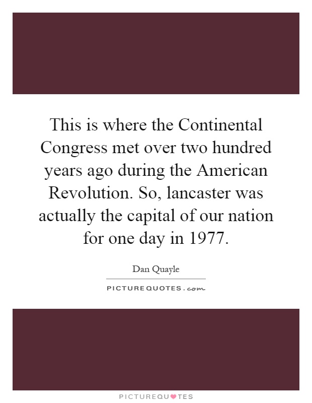 This is where the Continental Congress met over two hundred years ago during the American Revolution. So, lancaster was actually the capital of our nation for one day in 1977 Picture Quote #1