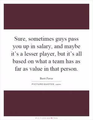 Sure, sometimes guys pass you up in salary, and maybe it’s a lesser player, but it’s all based on what a team has as far as value in that person Picture Quote #1