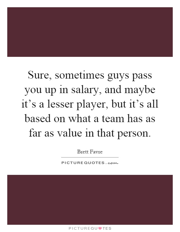 Sure, sometimes guys pass you up in salary, and maybe it's a lesser player, but it's all based on what a team has as far as value in that person Picture Quote #1