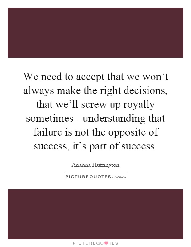 We need to accept that we won't always make the right decisions, that we'll screw up royally sometimes - understanding that failure is not the opposite of success, it's part of success Picture Quote #1