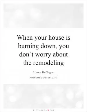 When your house is burning down, you don’t worry about the remodeling Picture Quote #1