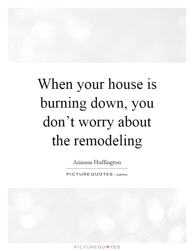 When your house is burning down, you don't worry about the remodeling Picture Quote #1