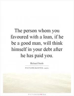 The person whom you favoured with a loan, if he be a good man, will think himself in your debt after he has paid you Picture Quote #1
