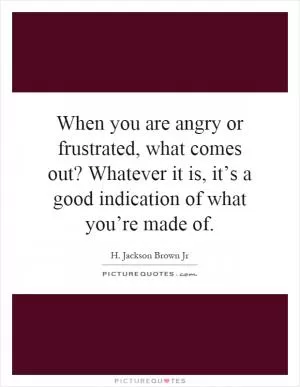 When you are angry or frustrated, what comes out? Whatever it is, it’s a good indication of what you’re made of Picture Quote #1
