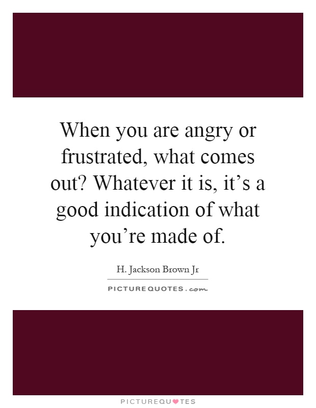 When you are angry or frustrated, what comes out? Whatever it is, it's a good indication of what you're made of Picture Quote #1