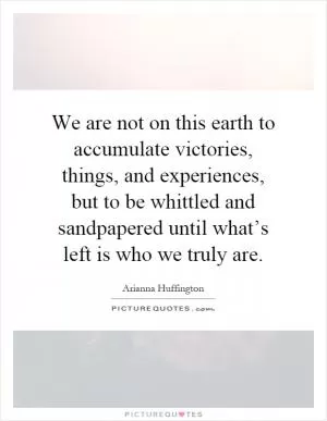 We are not on this earth to accumulate victories, things, and experiences, but to be whittled and sandpapered until what’s left is who we truly are Picture Quote #1