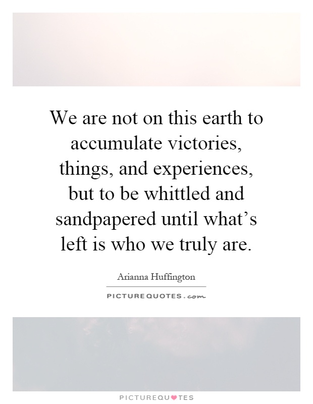 We are not on this earth to accumulate victories, things, and experiences, but to be whittled and sandpapered until what's left is who we truly are Picture Quote #1