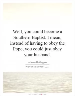 Well, you could become a Southern Baptist. I mean, instead of having to obey the Pope, you could just obey your husband Picture Quote #1