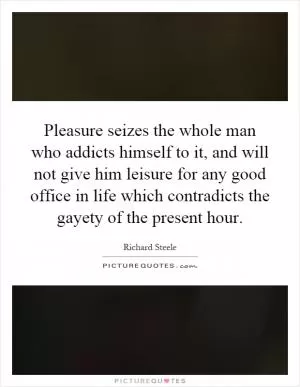 Pleasure seizes the whole man who addicts himself to it, and will not give him leisure for any good office in life which contradicts the gayety of the present hour Picture Quote #1