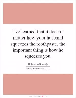 I’ve learned that it doesn’t matter how your husband squeezes the toothpaste, the important thing is how he squeezes you Picture Quote #1