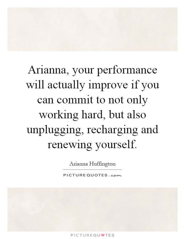 Arianna, your performance will actually improve if you can commit to not only working hard, but also unplugging, recharging and renewing yourself Picture Quote #1
