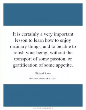 It is certainly a very important lesson to learn how to enjoy ordinary things, and to be able to relish your being, without the transport of some passion, or gratification of some appetite Picture Quote #1